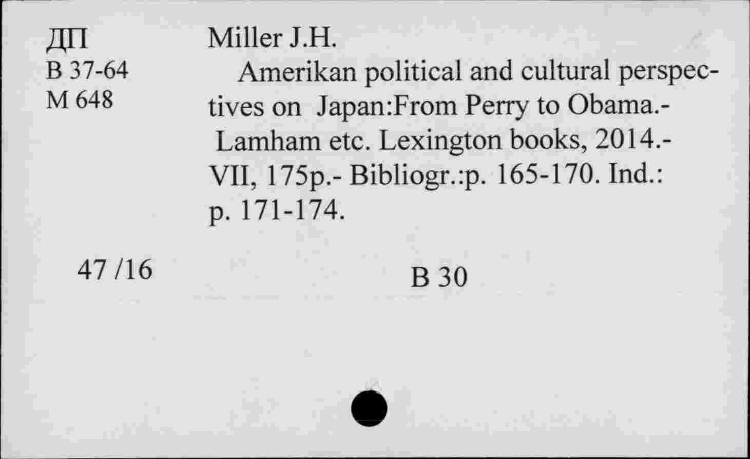 ﻿B 37-64 M648	Miller J.H. Amerikan political and cultural perspectives on Japan:From Perry to Obama.-Lamham etc. Lexington books, 2014.-VII, 175p.-Bibliogr.:p. 165-170. Ind.: p. 171-174.
47/16	B30